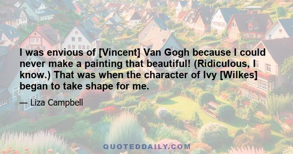 I was envious of [Vincent] Van Gogh because I could never make a painting that beautiful! (Ridiculous, I know.) That was when the character of Ivy [Wilkes] began to take shape for me.