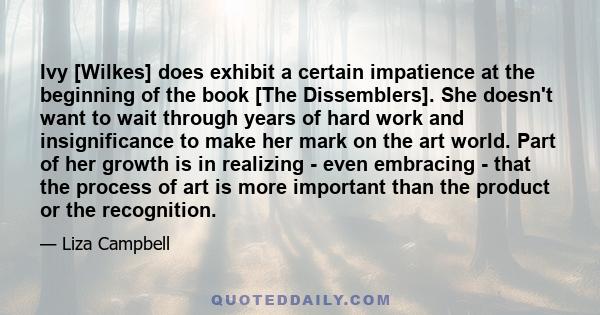 Ivy [Wilkes] does exhibit a certain impatience at the beginning of the book [The Dissemblers]. She doesn't want to wait through years of hard work and insignificance to make her mark on the art world. Part of her growth 