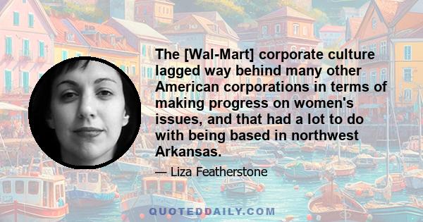 The [Wal-Mart] corporate culture lagged way behind many other American corporations in terms of making progress on women's issues, and that had a lot to do with being based in northwest Arkansas.