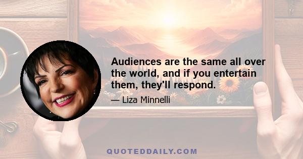 Audiences are the same all over the world, and if you entertain them, they'll respond.