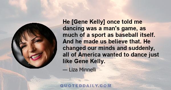 He [Gene Kelly] once told me dancing was a man's game, as much of a sport as baseball itself. And he made us believe that. He changed our minds and suddenly, all of America wanted to dance just like Gene Kelly.