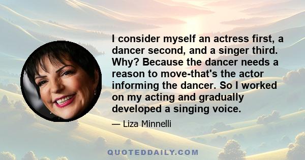 I consider myself an actress first, a dancer second, and a singer third. Why? Because the dancer needs a reason to move-that's the actor informing the dancer. So I worked on my acting and gradually developed a singing