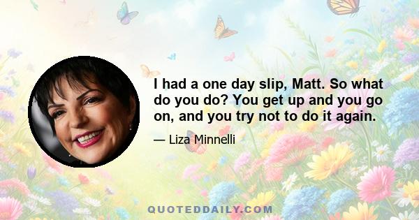 I had a one day slip, Matt. So what do you do? You get up and you go on, and you try not to do it again.