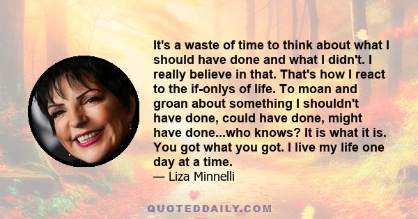 It's a waste of time to think about what I should have done and what I didn't. I really believe in that. That's how I react to the if-onlys of life. To moan and groan about something I shouldn't have done, could have