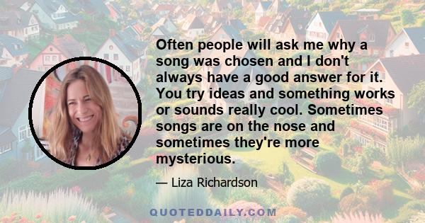 Often people will ask me why a song was chosen and I don't always have a good answer for it. You try ideas and something works or sounds really cool. Sometimes songs are on the nose and sometimes they're more mysterious.