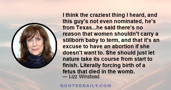 I think the craziest thing I heard, and this guy's not even nominated, he's from Texas...he said there's no reason that women shouldn't carry a stillborn baby to term, and that it's an excuse to have an abortion if she