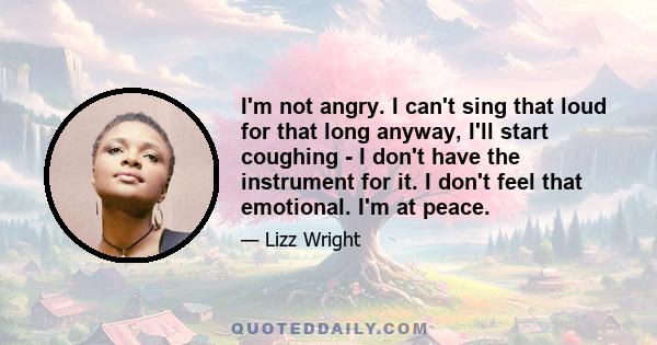 I'm not angry. I can't sing that loud for that long anyway, I'll start coughing - I don't have the instrument for it. I don't feel that emotional. I'm at peace.