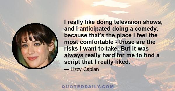 I really like doing television shows, and I anticipated doing a comedy, because thats the place I feel the most comfortable - those are the risks I want to take.