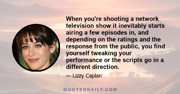 When you're shooting a network television show it inevitably starts airing a few episodes in, and depending on the ratings and the response from the public, you find yourself tweaking your performance or the scripts go