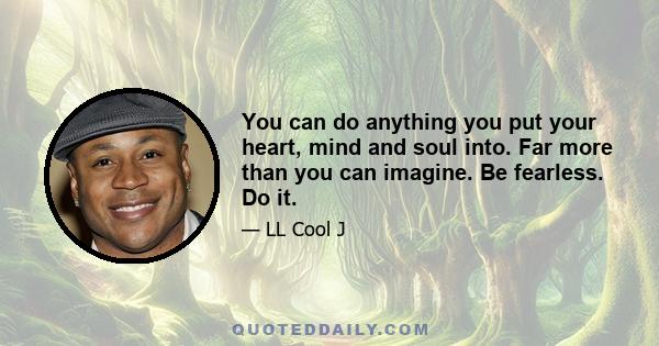 You can do anything you put your heart, mind and soul into. Far more than you can imagine. Be fearless. Do it.