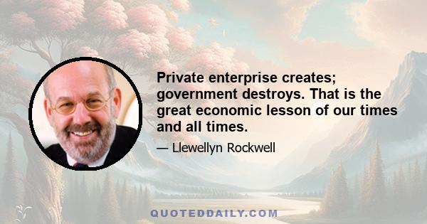 Private enterprise creates; government destroys. That is the great economic lesson of our times and all times.