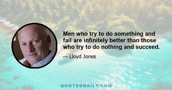 Men who try to do something and fail are infinitely better than those who try to do nothing and succeed.