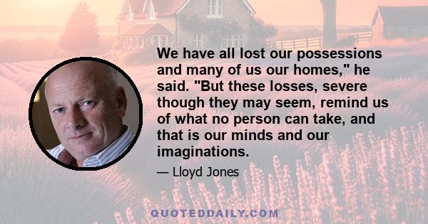 We have all lost our possessions and many of us our homes, he said. But these losses, severe though they may seem, remind us of what no person can take, and that is our minds and our imaginations.