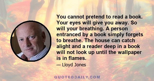 You cannot pretend to read a book. Your eyes will give you away. So will your breathing. A person entranced by a book simply forgets to breathe. The house can catch alight and a reader deep in a book will not look up