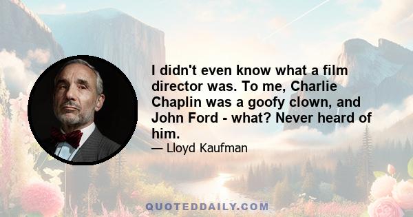 I didn't even know what a film director was. To me, Charlie Chaplin was a goofy clown, and John Ford - what? Never heard of him.