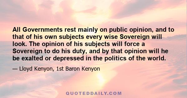 All Governments rest mainly on public opinion, and to that of his own subjects every wise Sovereign will look. The opinion of his subjects will force a Sovereign to do his duty, and by that opinion will he be exalted or 