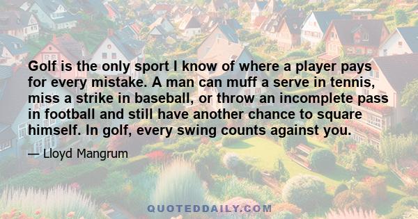 Golf is the only sport I know of where a player pays for every mistake. A man can muff a serve in tennis, miss a strike in baseball, or throw an incomplete pass in football and still have another chance to square