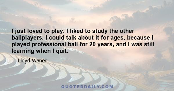 I just loved to play. I liked to study the other ballplayers. I could talk about it for ages, because I played professional ball for 20 years, and I was still learning when I quit.