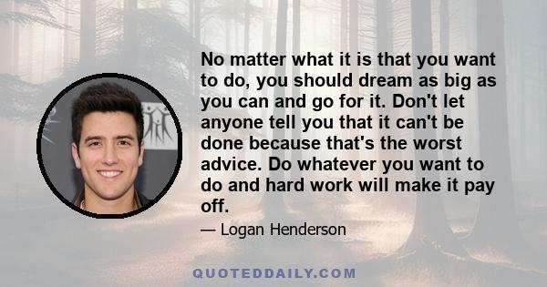 No matter what it is that you want to do, you should dream as big as you can and go for it. Don't let anyone tell you that it can't be done because that's the worst advice. Do whatever you want to do and hard work will