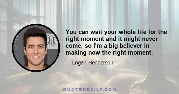 You can wait your whole life for the right moment and it might never come, so I'm a big believer in making now the right moment.