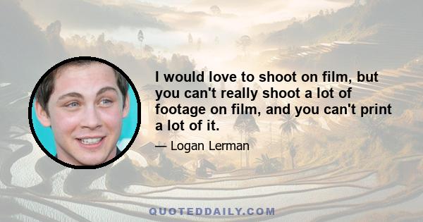 I would love to shoot on film, but you can't really shoot a lot of footage on film, and you can't print a lot of it.