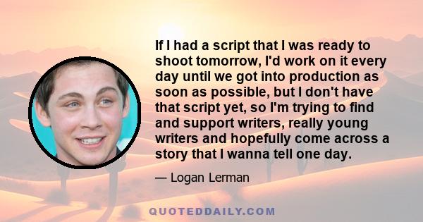 If I had a script that I was ready to shoot tomorrow, I'd work on it every day until we got into production as soon as possible, but I don't have that script yet, so I'm trying to find and support writers, really young