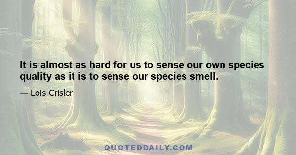 It is almost as hard for us to sense our own species quality as it is to sense our species smell.