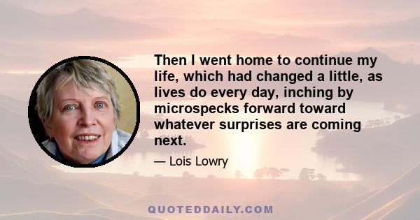 Then I went home to continue my life, which had changed a little, as lives do every day, inching by microspecks forward toward whatever surprises are coming next.