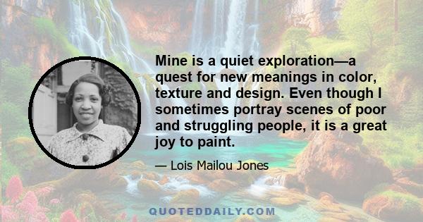 Mine is a quiet exploration—a quest for new meanings in color, texture and design. Even though I sometimes portray scenes of poor and struggling people, it is a great joy to paint.