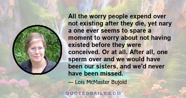 All the worry people expend over not existing after they die, yet nary a one ever seems to spare a moment to worry about not having existed before they were conceived. Or at all. After all, one sperm over and we would
