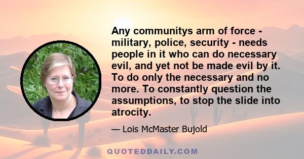 Any communitys arm of force - military, police, security - needs people in it who can do necessary evil, and yet not be made evil by it. To do only the necessary and no more. To constantly question the assumptions, to