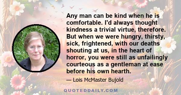 Any man can be kind when he is comfortable. I'd always thought kindness a trivial virtue, therefore. But when we were hungry, thirsty, sick, frightened, with our deaths shouting at us, in the heart of horror, you were