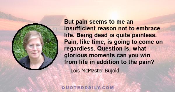 But pain seems to me an insufficient reason not to embrace life. Being dead is quite painless. Pain, like time, is going to come on regardless. Question is, what glorious moments can you win from life in addition to the 