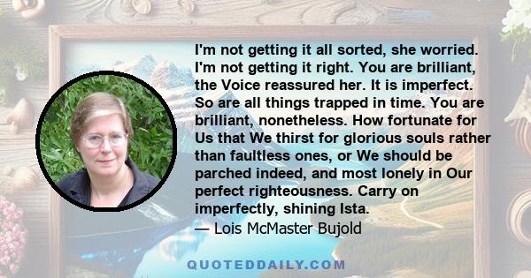 I'm not getting it all sorted, she worried. I'm not getting it right. You are brilliant, the Voice reassured her. It is imperfect. So are all things trapped in time. You are brilliant, nonetheless. How fortunate for Us