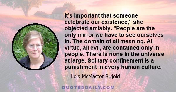 It’s important that someone celebrate our existence, she objected amiably. People are the only mirror we have to see ourselves in. The domain of all meaning. All virtue, all evil, are contained only in people. There is