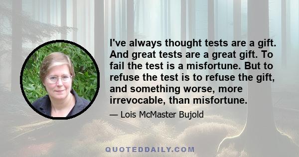 I've always thought tests are a gift. And great tests are a great gift. To fail the test is a misfortune. But to refuse the test is to refuse the gift, and something worse, more irrevocable, than misfortune.