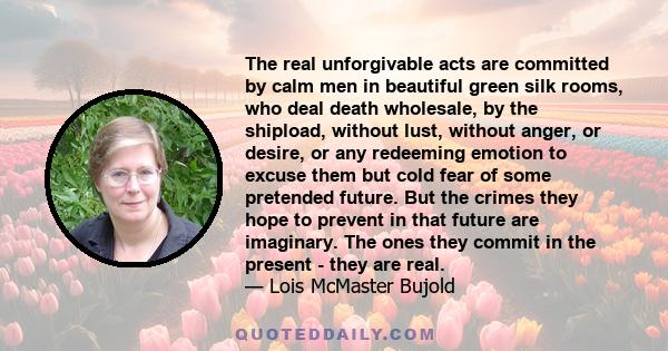 The real unforgivable acts are committed by calm men in beautiful green silk rooms, who deal death wholesale, by the shipload, without lust, without anger, or desire, or any redeeming emotion to excuse them but cold