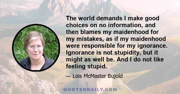 The world demands I make good choices on no information, and then blames my maidenhood for my mistakes, as if my maidenhood were responsible for my ignorance. Ignorance is not stupidity, but it might as well be. And I