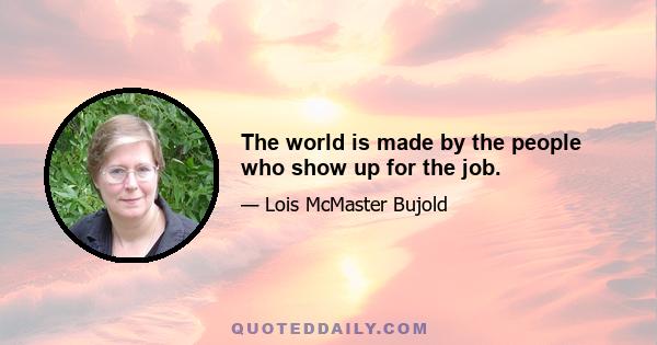 The world is made by the people who show up for the job.