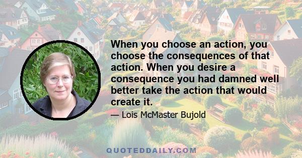 When you choose an action, you choose the consequences of that action. When you desire a consequence you had damned well better take the action that would create it.