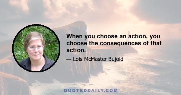 When you choose an action, you choose the consequences of that action.