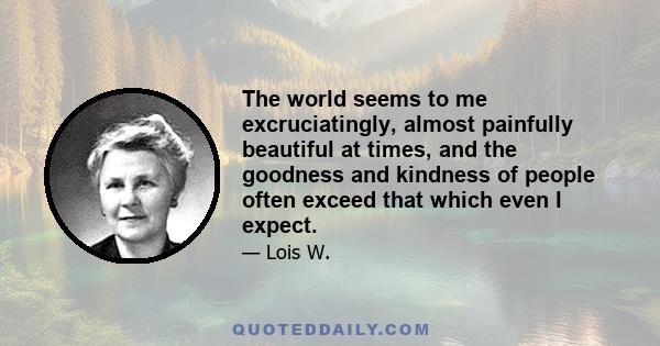 The world seems to me excruciatingly, almost painfully beautiful at times, and the goodness and kindness of people often exceed that which even I expect.