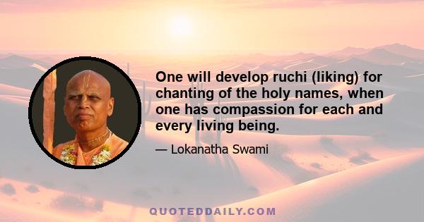 One will develop ruchi (liking) for chanting of the holy names, when one has compassion for each and every living being.