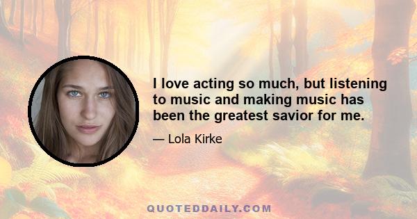 I love acting so much, but listening to music and making music has been the greatest savior for me.