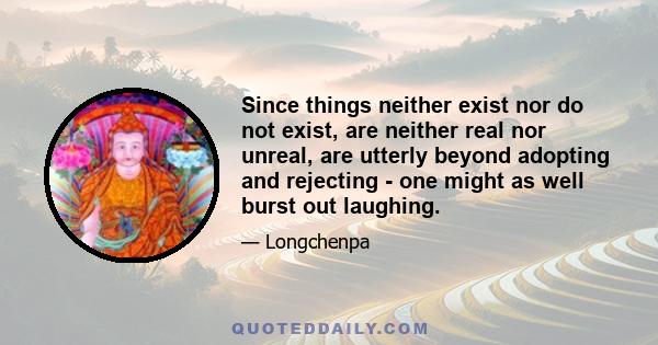 Since things neither exist nor do not exist, are neither real nor unreal, are utterly beyond adopting and rejecting - one might as well burst out laughing.