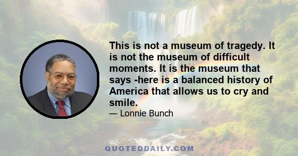This is not a museum of tragedy. It is not the museum of difficult moments. It is the museum that says -here is a balanced history of America that allows us to cry and smile.