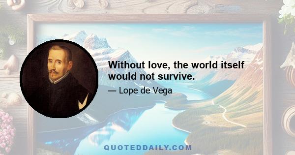 Without love, the world itself would not survive.