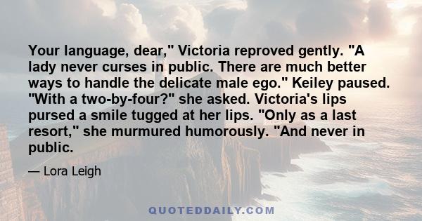 Your language, dear, Victoria reproved gently. A lady never curses in public. There are much better ways to handle the delicate male ego. Keiley paused. With a two-by-four? she asked. Victoria's lips pursed a smile