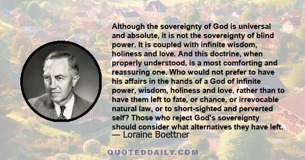 Although the sovereignty of God is universal and absolute, it is not the sovereignty of blind power. It is coupled with infinite wisdom, holiness and love. And this doctrine, when properly understood, is a most