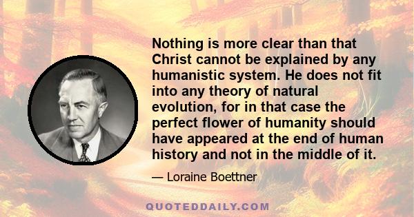 Nothing is more clear than that Christ cannot be explained by any humanistic system. He does not fit into any theory of natural evolution, for in that case the perfect flower of humanity should have appeared at the end